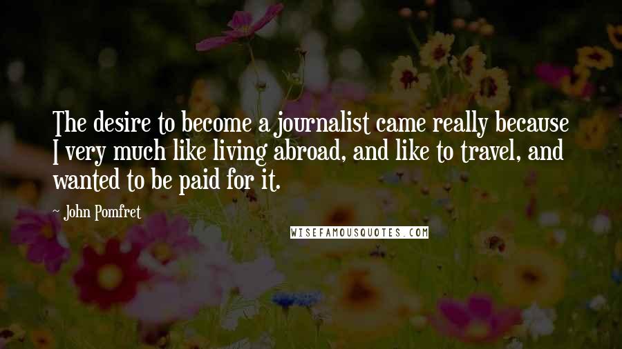 John Pomfret Quotes: The desire to become a journalist came really because I very much like living abroad, and like to travel, and wanted to be paid for it.