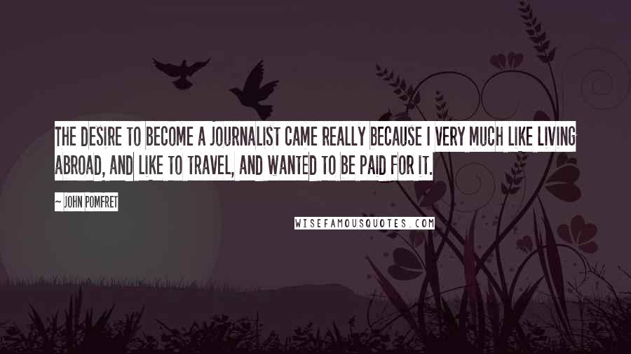 John Pomfret Quotes: The desire to become a journalist came really because I very much like living abroad, and like to travel, and wanted to be paid for it.