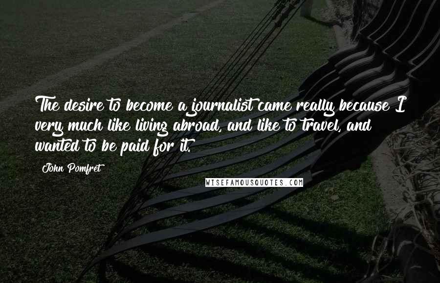John Pomfret Quotes: The desire to become a journalist came really because I very much like living abroad, and like to travel, and wanted to be paid for it.