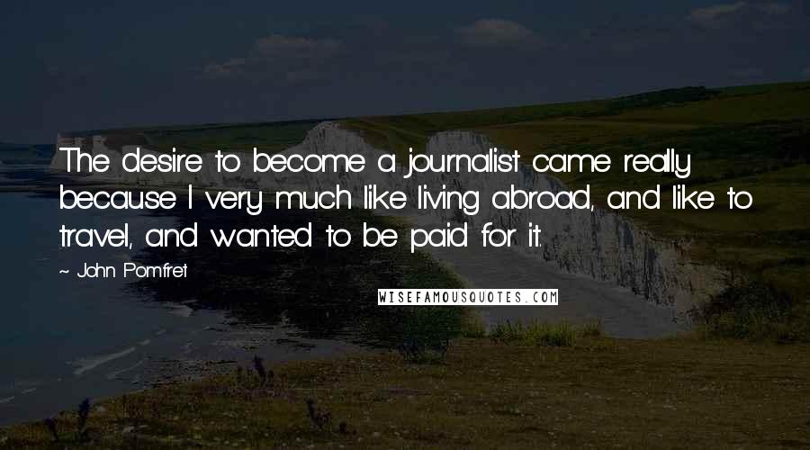 John Pomfret Quotes: The desire to become a journalist came really because I very much like living abroad, and like to travel, and wanted to be paid for it.