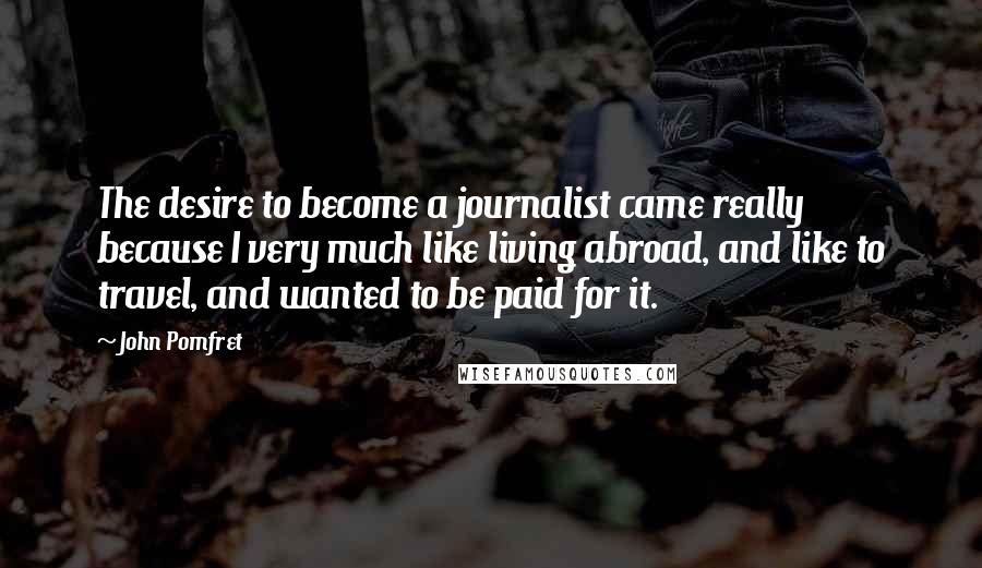 John Pomfret Quotes: The desire to become a journalist came really because I very much like living abroad, and like to travel, and wanted to be paid for it.