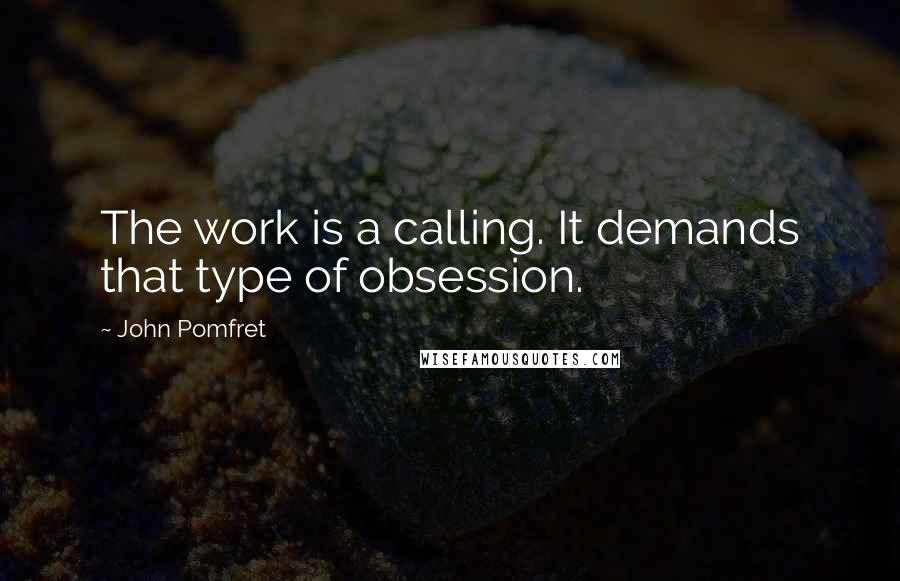 John Pomfret Quotes: The work is a calling. It demands that type of obsession.