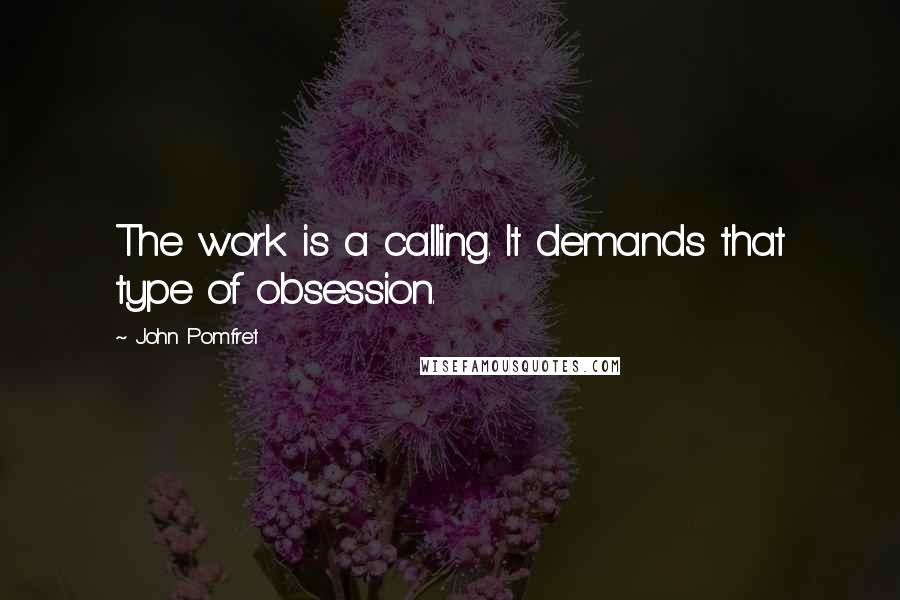 John Pomfret Quotes: The work is a calling. It demands that type of obsession.