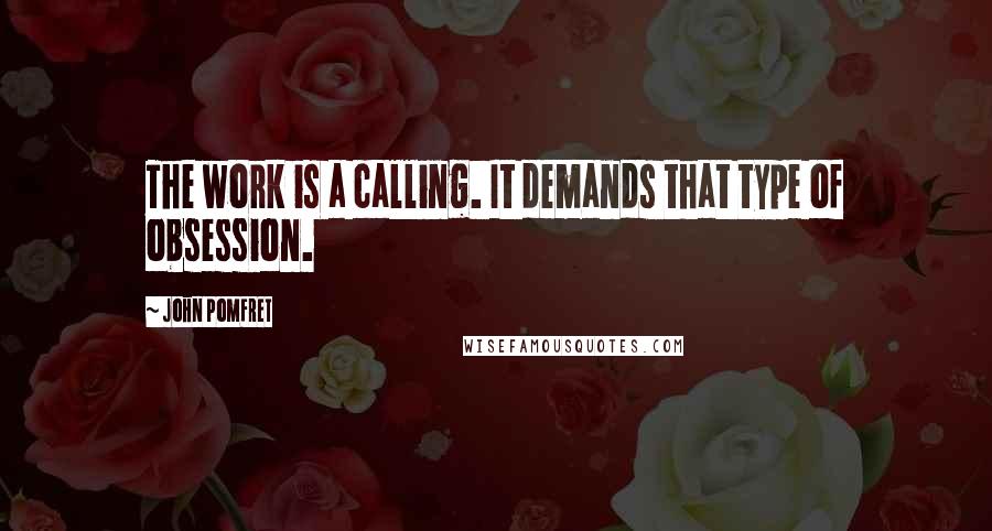 John Pomfret Quotes: The work is a calling. It demands that type of obsession.