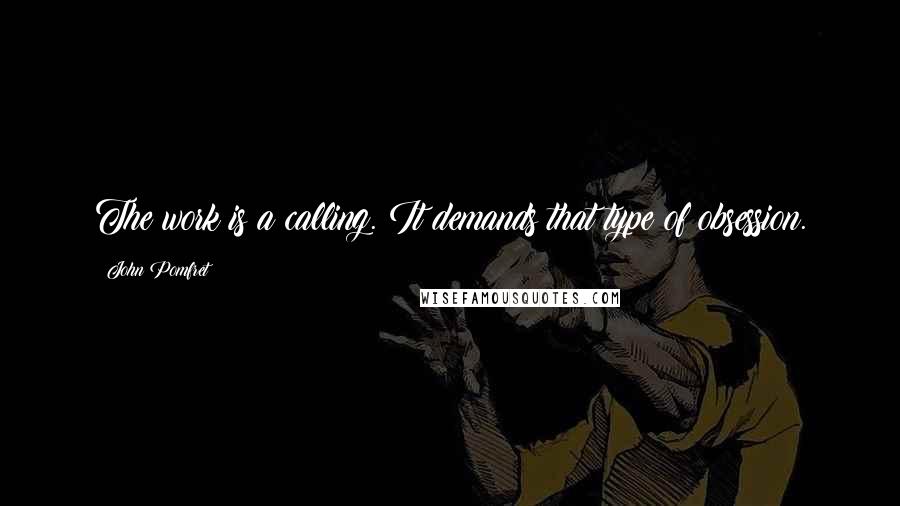 John Pomfret Quotes: The work is a calling. It demands that type of obsession.