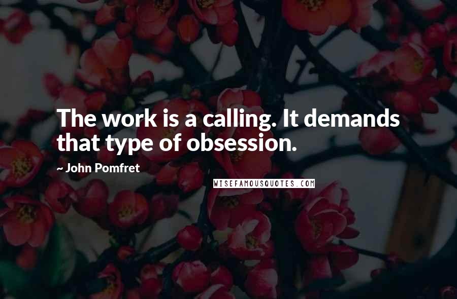 John Pomfret Quotes: The work is a calling. It demands that type of obsession.