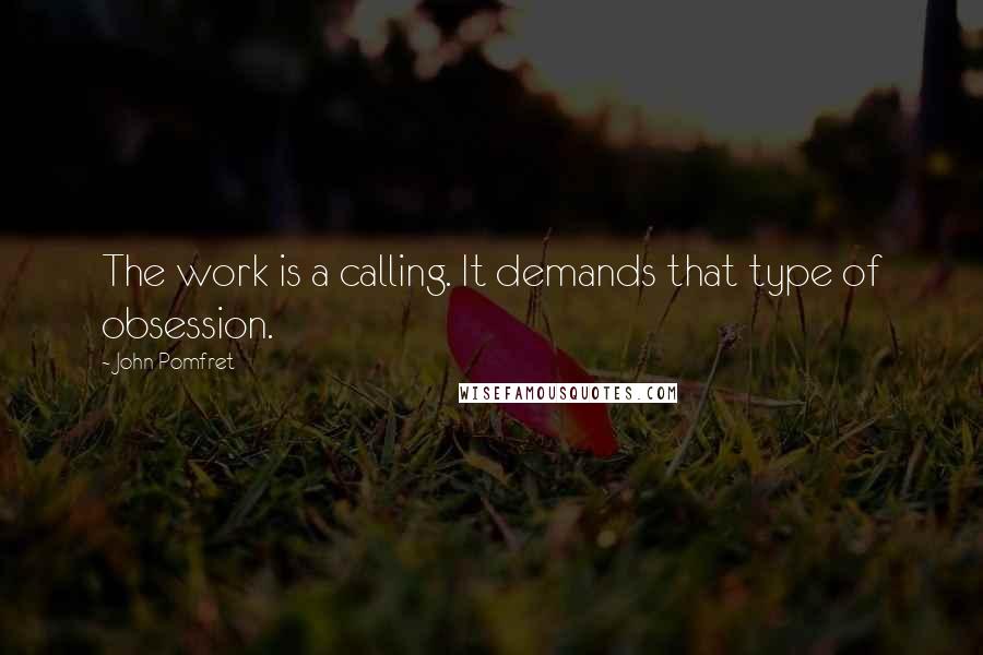 John Pomfret Quotes: The work is a calling. It demands that type of obsession.