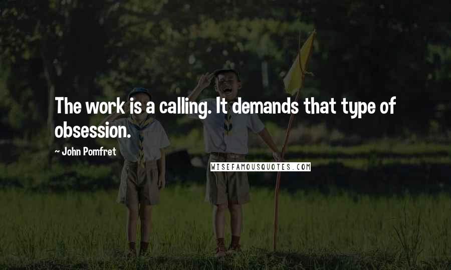 John Pomfret Quotes: The work is a calling. It demands that type of obsession.