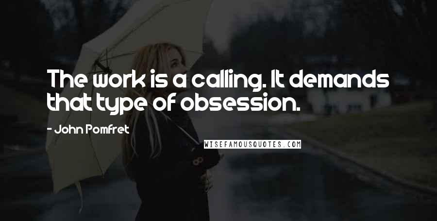 John Pomfret Quotes: The work is a calling. It demands that type of obsession.