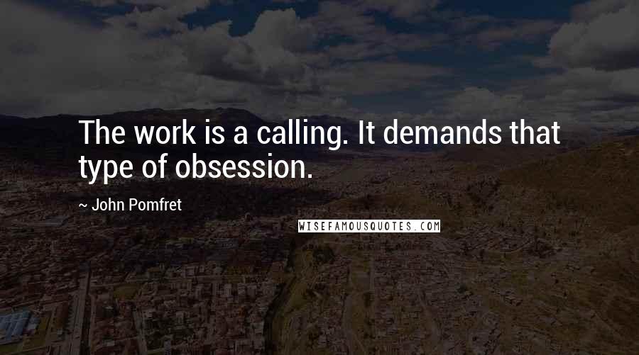 John Pomfret Quotes: The work is a calling. It demands that type of obsession.