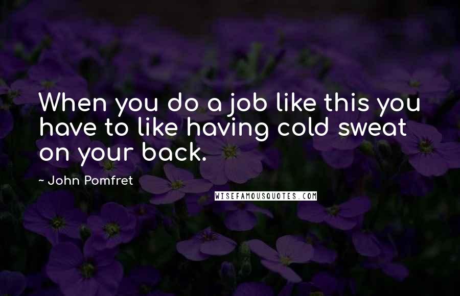 John Pomfret Quotes: When you do a job like this you have to like having cold sweat on your back.