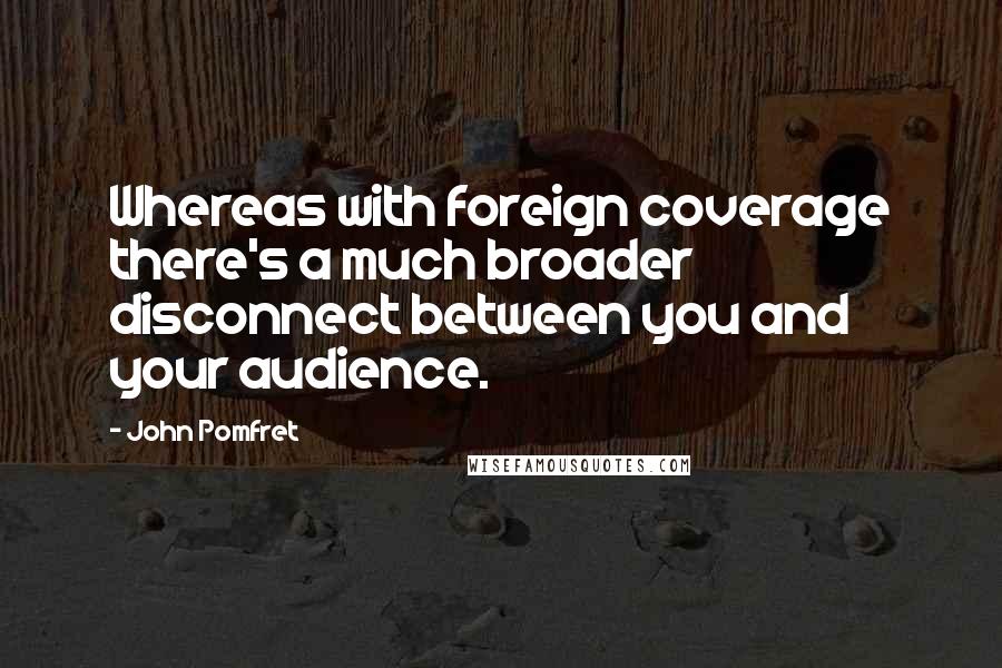 John Pomfret Quotes: Whereas with foreign coverage there's a much broader disconnect between you and your audience.