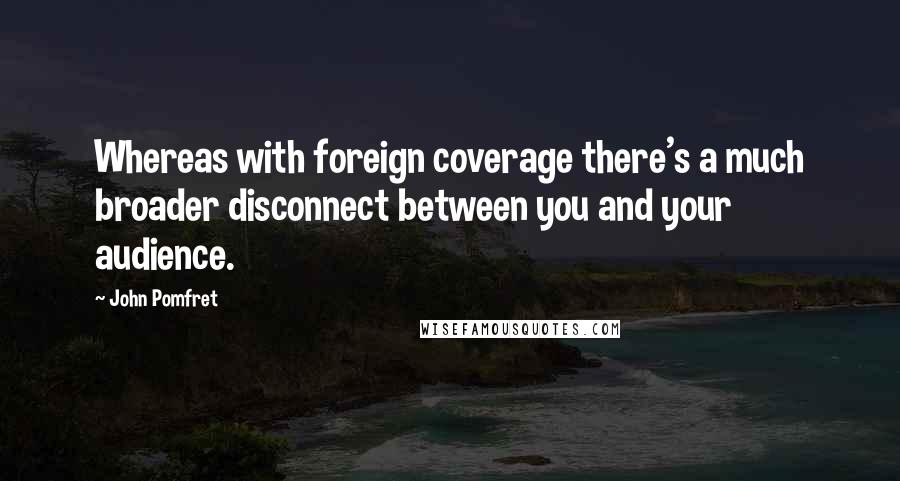 John Pomfret Quotes: Whereas with foreign coverage there's a much broader disconnect between you and your audience.