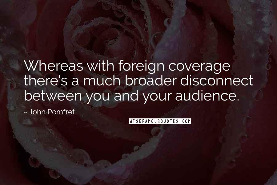 John Pomfret Quotes: Whereas with foreign coverage there's a much broader disconnect between you and your audience.