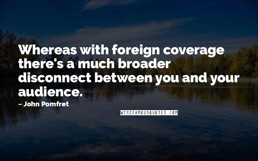 John Pomfret Quotes: Whereas with foreign coverage there's a much broader disconnect between you and your audience.