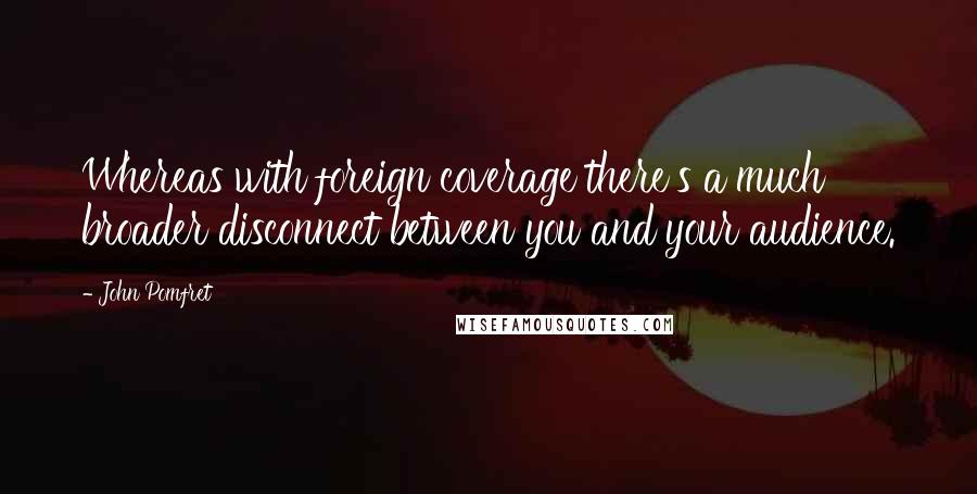 John Pomfret Quotes: Whereas with foreign coverage there's a much broader disconnect between you and your audience.