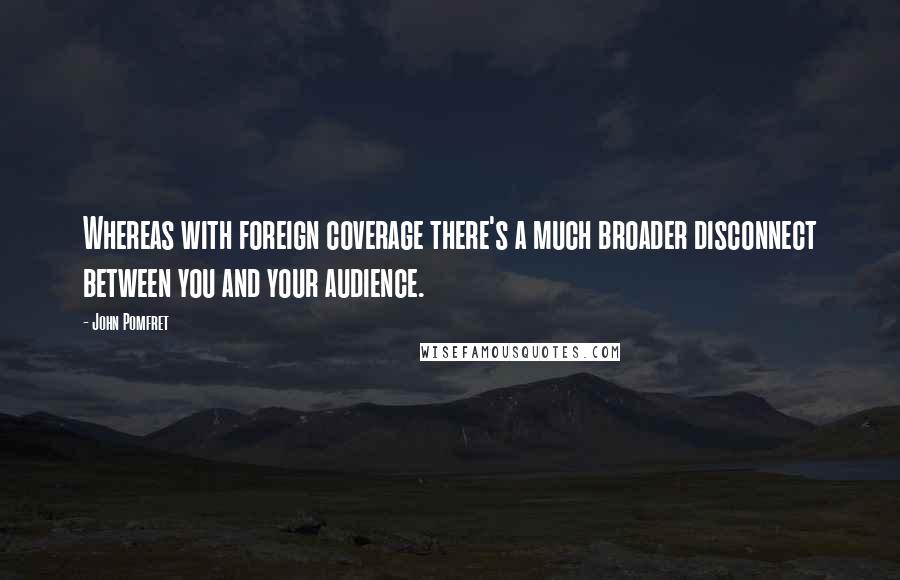 John Pomfret Quotes: Whereas with foreign coverage there's a much broader disconnect between you and your audience.