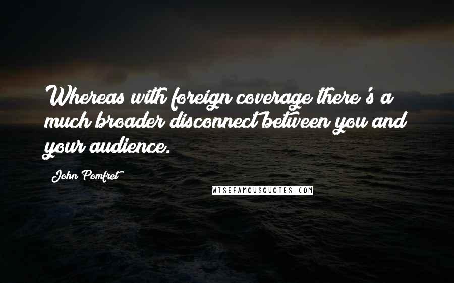 John Pomfret Quotes: Whereas with foreign coverage there's a much broader disconnect between you and your audience.