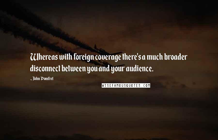 John Pomfret Quotes: Whereas with foreign coverage there's a much broader disconnect between you and your audience.