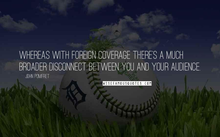 John Pomfret Quotes: Whereas with foreign coverage there's a much broader disconnect between you and your audience.