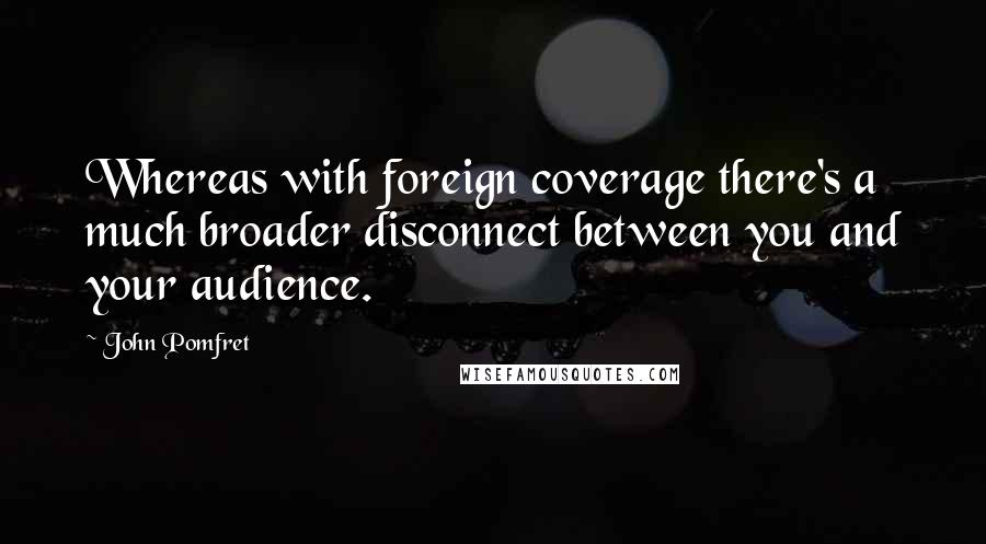 John Pomfret Quotes: Whereas with foreign coverage there's a much broader disconnect between you and your audience.