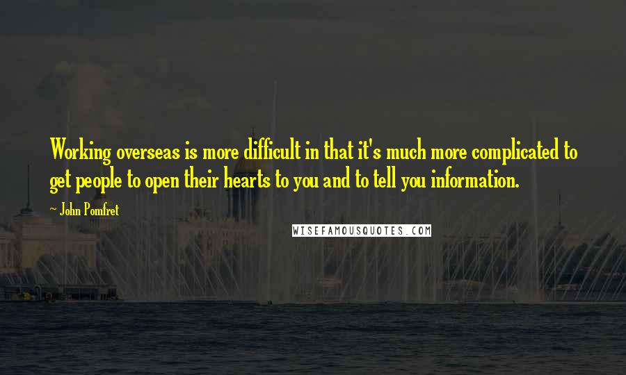 John Pomfret Quotes: Working overseas is more difficult in that it's much more complicated to get people to open their hearts to you and to tell you information.