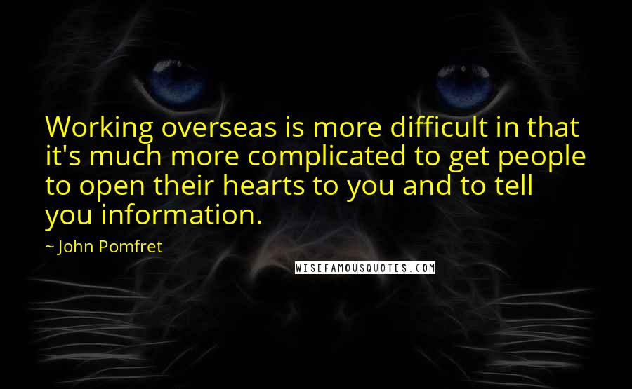 John Pomfret Quotes: Working overseas is more difficult in that it's much more complicated to get people to open their hearts to you and to tell you information.