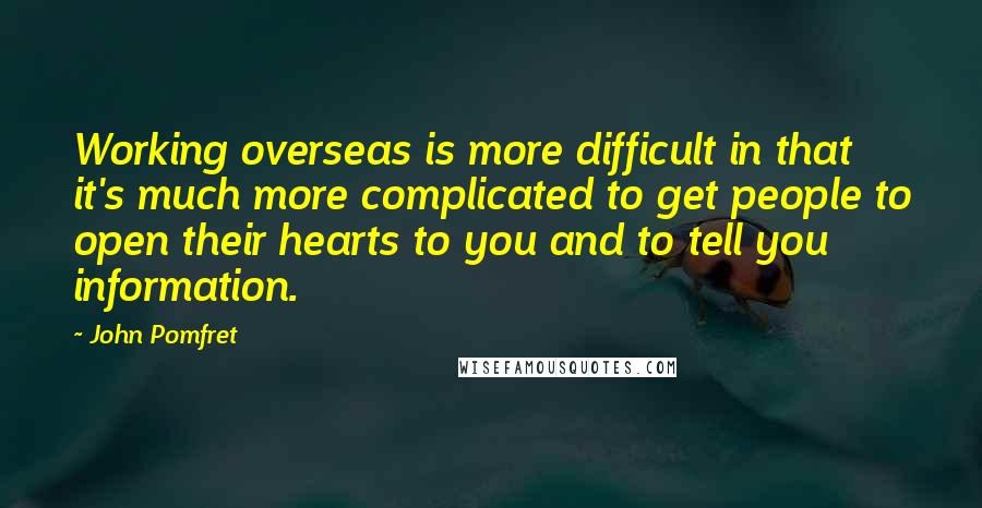 John Pomfret Quotes: Working overseas is more difficult in that it's much more complicated to get people to open their hearts to you and to tell you information.