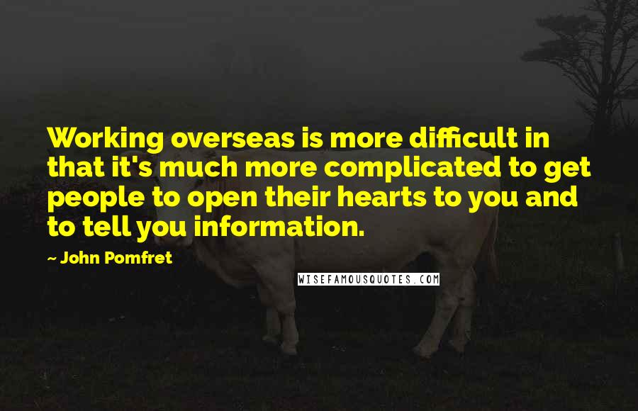 John Pomfret Quotes: Working overseas is more difficult in that it's much more complicated to get people to open their hearts to you and to tell you information.