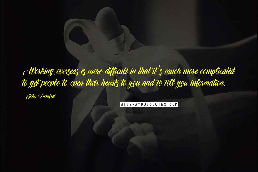 John Pomfret Quotes: Working overseas is more difficult in that it's much more complicated to get people to open their hearts to you and to tell you information.