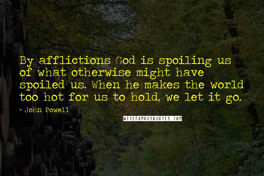 John Powell Quotes: By afflictions God is spoiling us of what otherwise might have spoiled us. When he makes the world too hot for us to hold, we let it go.