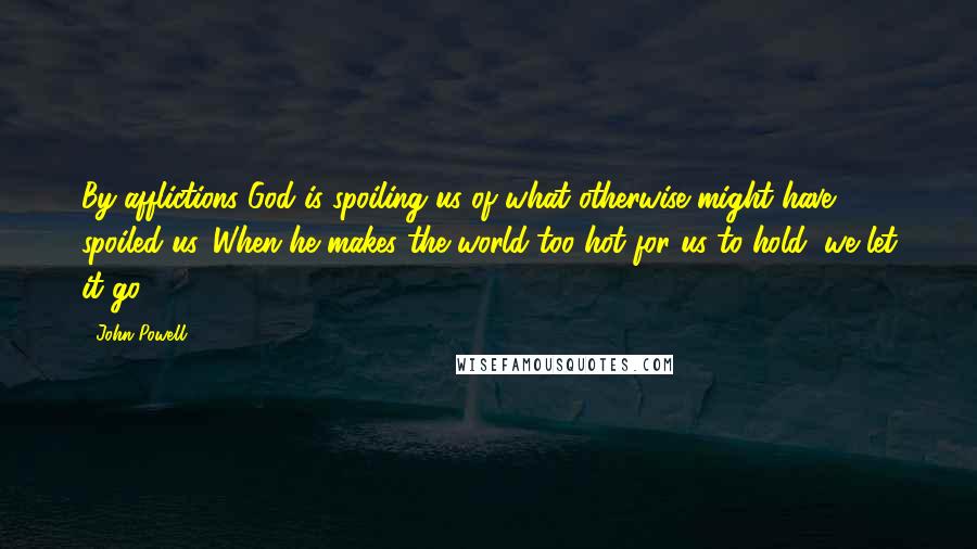 John Powell Quotes: By afflictions God is spoiling us of what otherwise might have spoiled us. When he makes the world too hot for us to hold, we let it go.