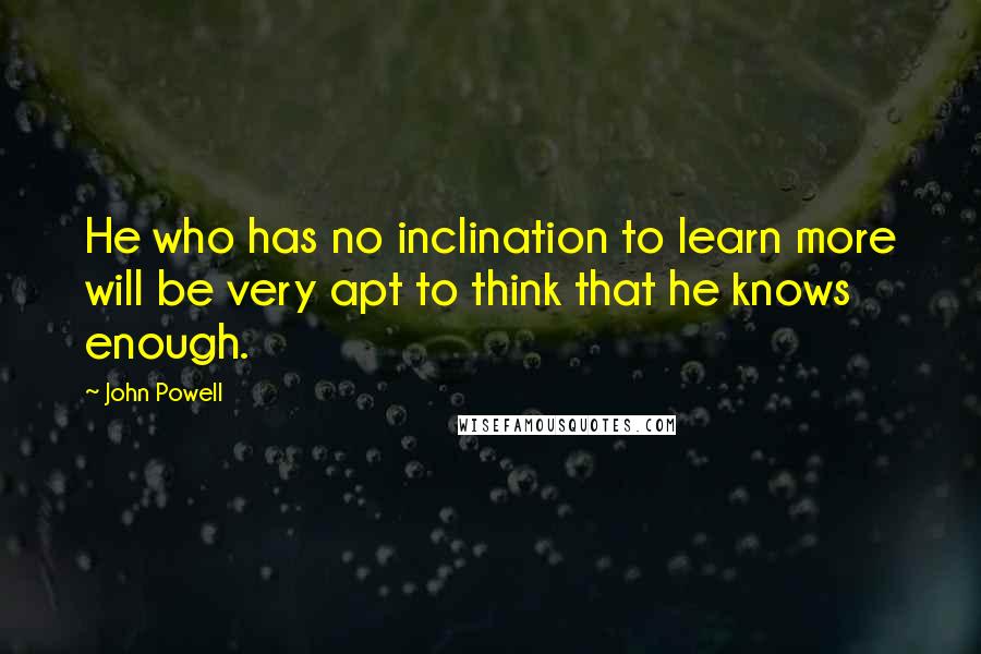 John Powell Quotes: He who has no inclination to learn more will be very apt to think that he knows enough.