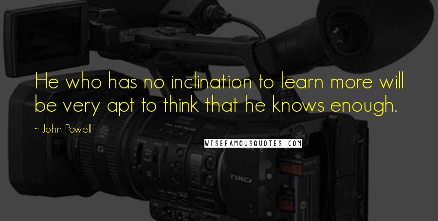 John Powell Quotes: He who has no inclination to learn more will be very apt to think that he knows enough.