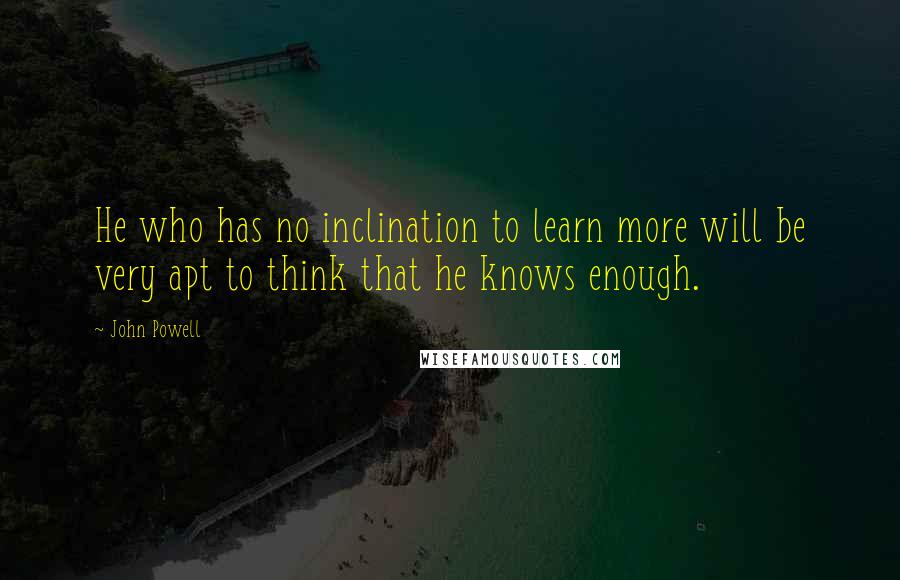 John Powell Quotes: He who has no inclination to learn more will be very apt to think that he knows enough.