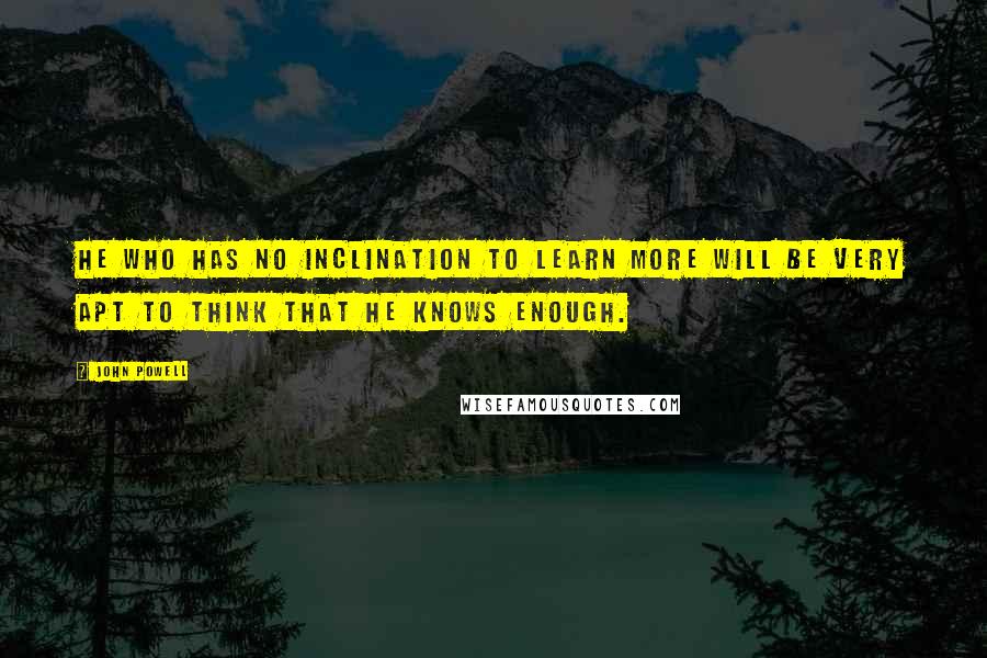 John Powell Quotes: He who has no inclination to learn more will be very apt to think that he knows enough.