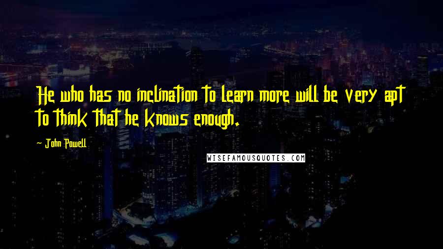 John Powell Quotes: He who has no inclination to learn more will be very apt to think that he knows enough.