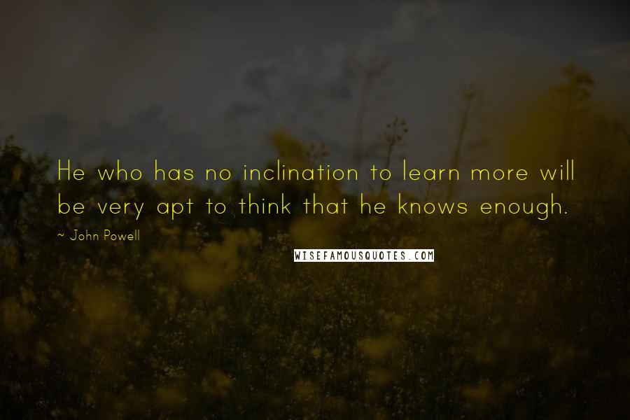 John Powell Quotes: He who has no inclination to learn more will be very apt to think that he knows enough.