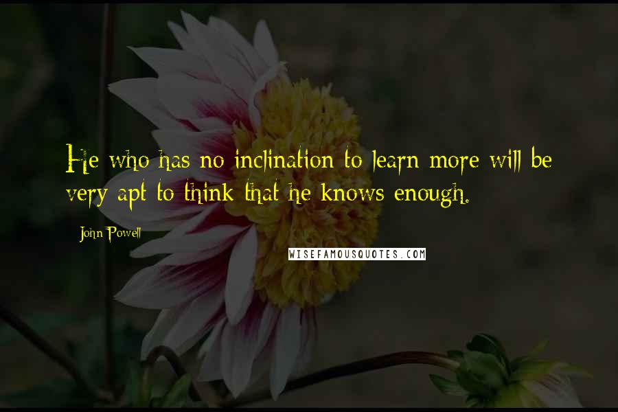 John Powell Quotes: He who has no inclination to learn more will be very apt to think that he knows enough.
