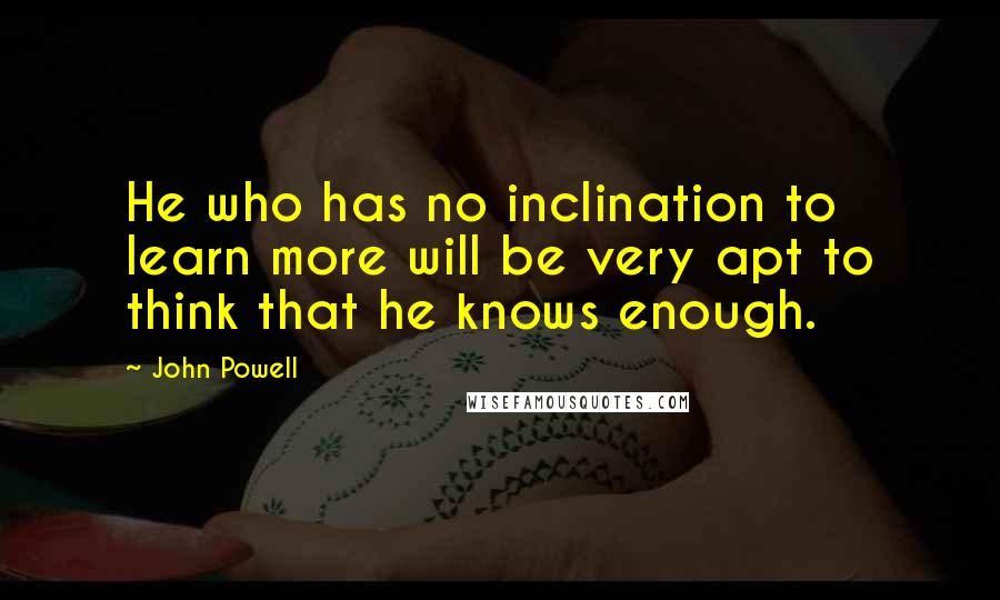 John Powell Quotes: He who has no inclination to learn more will be very apt to think that he knows enough.