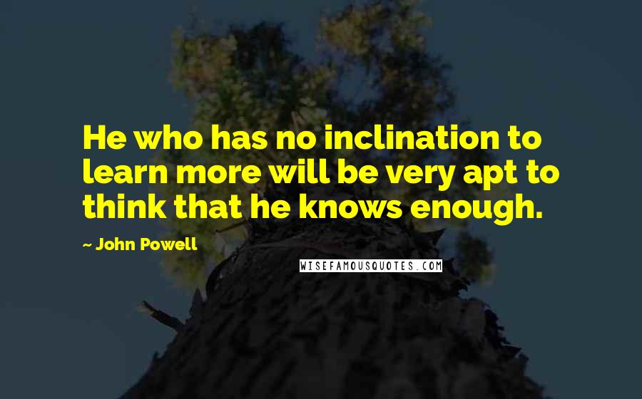 John Powell Quotes: He who has no inclination to learn more will be very apt to think that he knows enough.