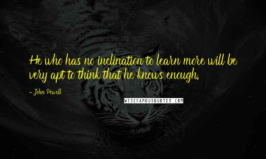 John Powell Quotes: He who has no inclination to learn more will be very apt to think that he knows enough.