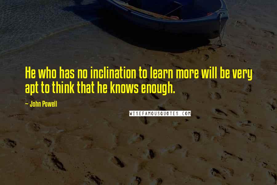 John Powell Quotes: He who has no inclination to learn more will be very apt to think that he knows enough.
