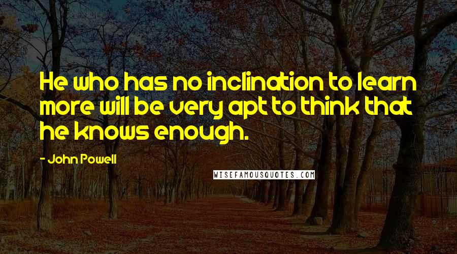 John Powell Quotes: He who has no inclination to learn more will be very apt to think that he knows enough.