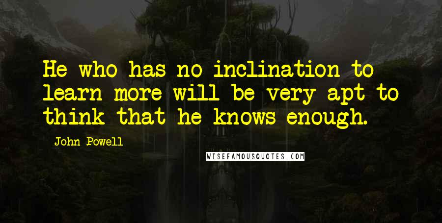 John Powell Quotes: He who has no inclination to learn more will be very apt to think that he knows enough.