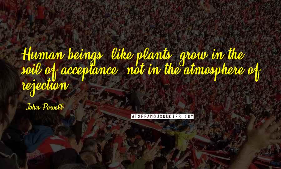 John Powell Quotes: Human beings, like plants, grow in the soil of acceptance, not in the atmosphere of rejection