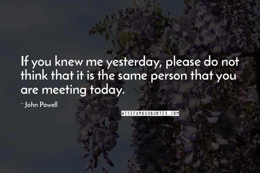 John Powell Quotes: If you knew me yesterday, please do not think that it is the same person that you are meeting today.