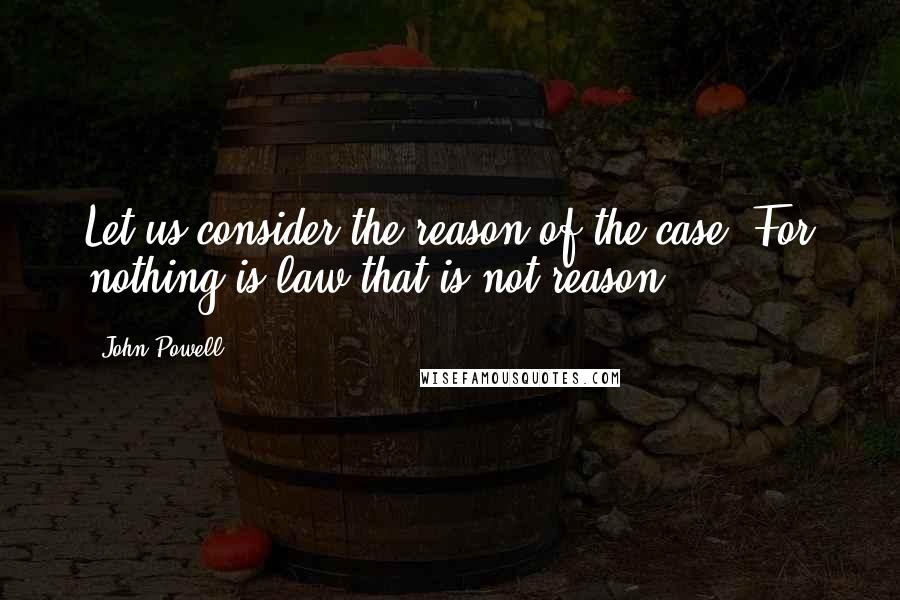 John Powell Quotes: Let us consider the reason of the case. For nothing is law that is not reason.