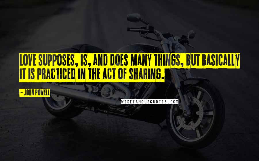 John Powell Quotes: Love supposes, is, and does many things, but basically it is practiced in the act of sharing.