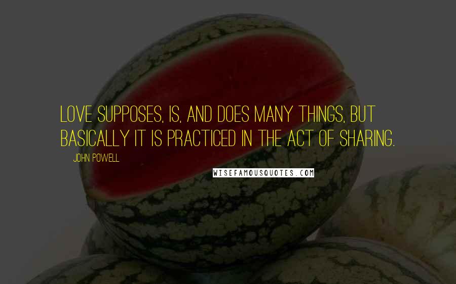 John Powell Quotes: Love supposes, is, and does many things, but basically it is practiced in the act of sharing.